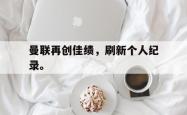 hth华体会-曼联再创佳绩，刷新个人纪录。