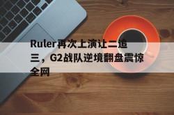 华体会app入口-Ruler再次上演让二追三，G2战队逆境翻盘震惊全网