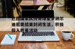 hth华体会-巴西国家队传奇球星罗纳尔迪尼奥结束封闭生活，积极投入慈善活动