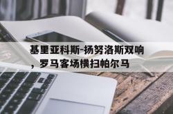 hth华体会-基里亚科斯-扬努洛斯双响，罗马客场横扫帕尔马